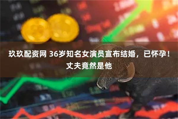 玖玖配资网 36岁知名女演员宣布结婚，已怀孕！丈夫竟然是他
