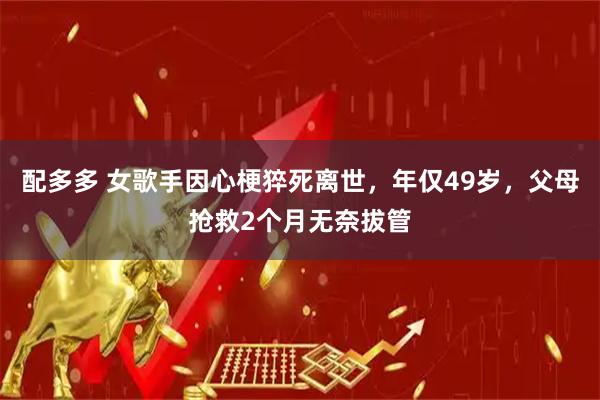 配多多 女歌手因心梗猝死离世，年仅49岁，父母抢救2个月无奈拔管