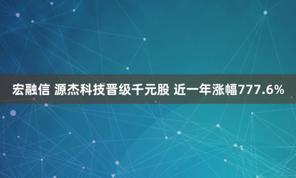 宏融信 源杰科技晋级千元股 近一年涨幅777.6%