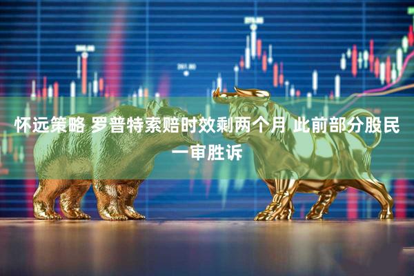 怀远策略 罗普特索赔时效剩两个月 此前部分股民一审胜诉