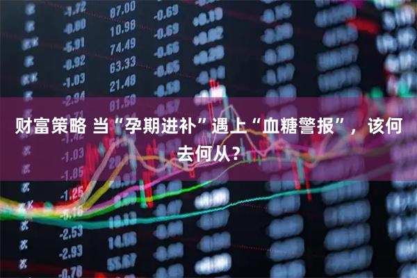 财富策略 当“孕期进补”遇上“血糖警报”，该何去何从？