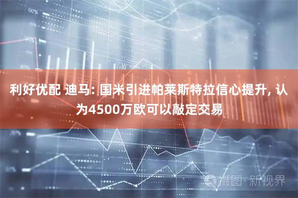 利好优配 迪马: 国米引进帕莱斯特拉信心提升, 认为4500万欧可以敲定交易