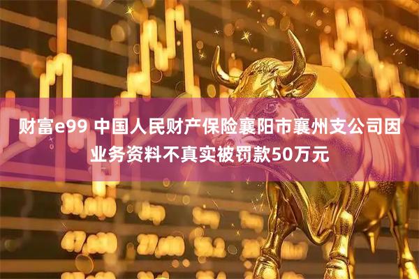 财富e99 中国人民财产保险襄阳市襄州支公司因业务资料不真实被罚款50万元