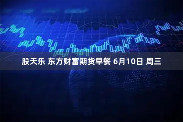 股天乐 东方财富期货早餐 6月10日 周三