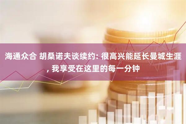 海通众合 胡桑诺夫谈续约: 很高兴能延长曼城生涯, 我享受在这里的每一分钟