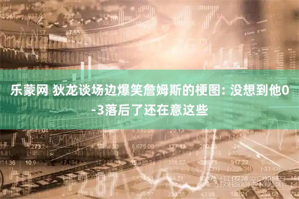 乐蒙网 狄龙谈场边爆笑詹姆斯的梗图: 没想到他0-3落后了还在意这些