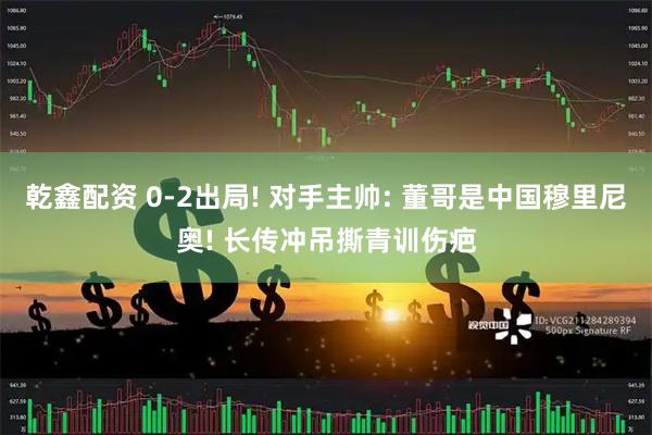 乾鑫配资 0-2出局! 对手主帅: 董哥是中国穆里尼奥! 长传冲吊撕青训伤疤