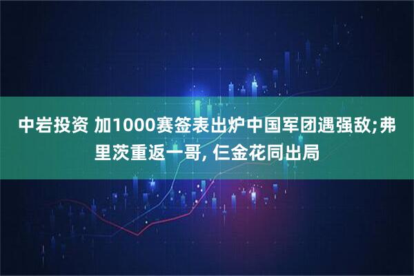 中岩投资 加1000赛签表出炉中国军团遇强敌;弗里茨重返一哥, 仨金花同出局