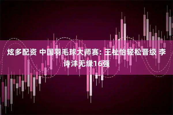 炫多配资 中国羽毛球大师赛: 王祉怡轻松晋级 李诗沣无缘16强