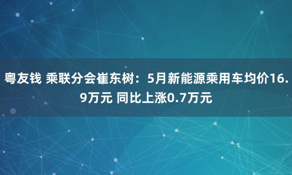粤友钱 乘联分会崔东树：5月新能源乘用车均价16.9万元 同比上涨0.7万元